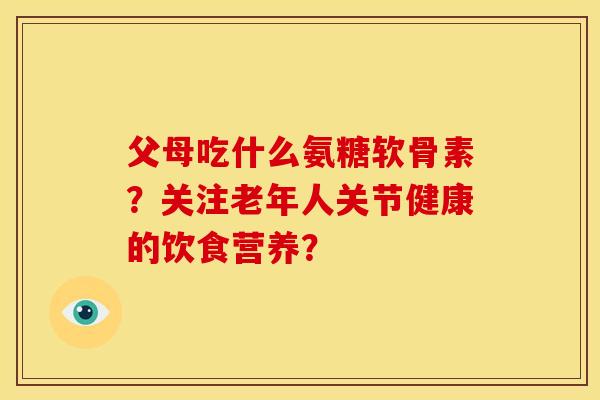 父母吃什么氨糖软骨素?关注老年人关节健康的饮食营养? 父母吃什么氨糖软骨素?关注老年人关节健康的饮食营养?