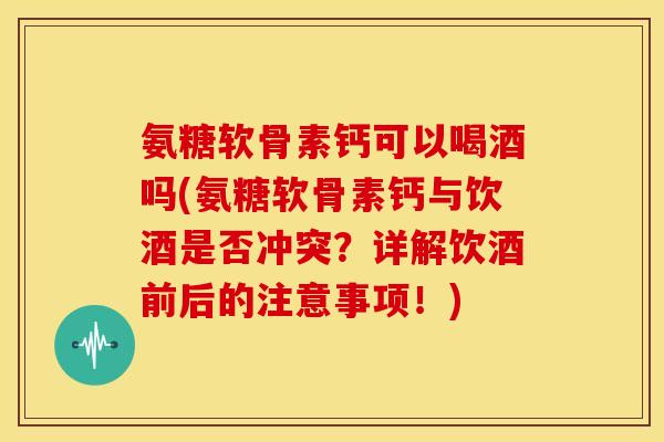 氨糖软骨素钙可以喝酒吗(氨糖软骨素钙与饮酒是否冲突?详解饮酒前后的注意事项!) 氨糖软骨素钙可以喝酒吗(氨糖软骨素钙与饮酒是否冲突?详解饮酒前后的注意事项!)