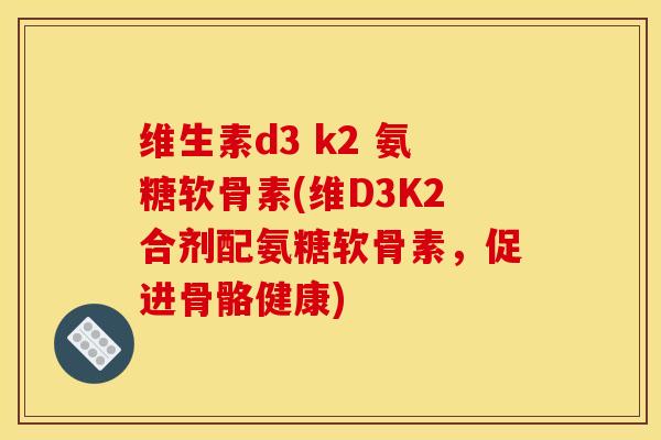 维生素d3 k2 氨糖软骨素(维D3K2合剂配氨糖软骨素，促进骨骼健康)