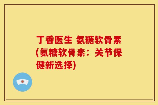 丁香医生 氨糖软骨素(氨糖软骨素:关节保健新选择) 丁香医生 氨糖软骨素(氨糖软骨素:关节保健新选择)