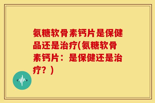 氨糖软骨素钙片是保健品还是(氨糖软骨素钙片:是保健还是?) 氨糖软骨素钙片是保健品还是(氨糖软骨素钙片:是保健还是?)