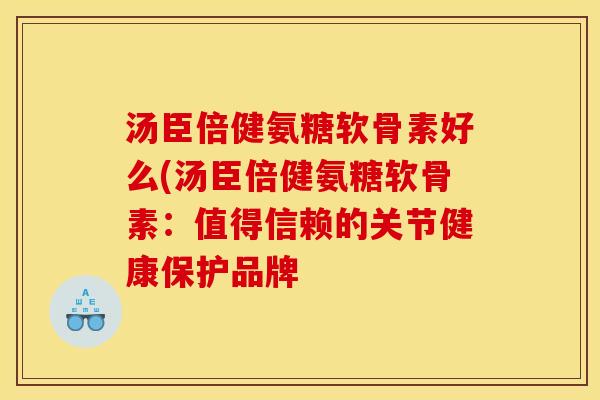 汤臣倍健氨糖软骨素好么(汤臣倍健氨糖软骨素:值得信赖的关节健康保护品牌 汤臣倍健氨糖软骨素好么(汤臣倍健氨糖软骨素:值得信赖的关节健康保护品牌