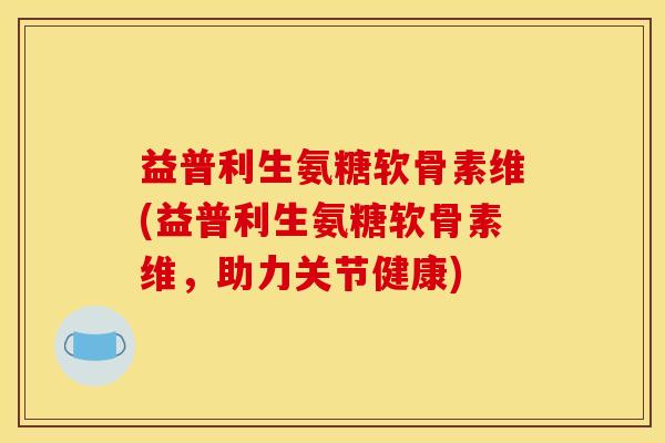 益普利生氨糖软骨素维(益普利生氨糖软骨素维,助力关节健康) 益普利生氨糖软骨素维(益普利生氨糖软骨素维,助力关节健康)