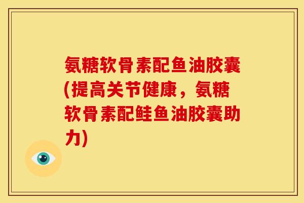 氨糖软骨素配鱼油胶囊(提高关节健康,氨糖软骨素配鲑鱼油胶囊助力) 氨糖软骨素配鱼油胶囊(提高关节健康,氨糖软骨素配鲑鱼油胶囊助力)