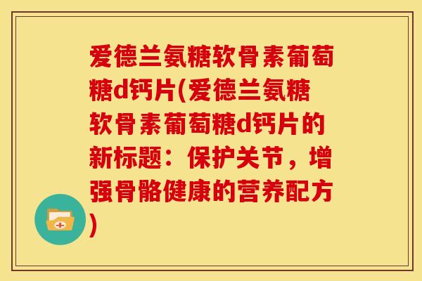 爱德兰氨糖软骨素葡萄糖d钙片(爱德兰氨糖软骨素葡萄糖d钙片的新标题：保护关节，增强骨骼健康的营养配方)