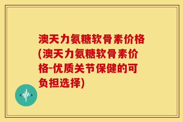 澳天力氨糖软骨素价格(澳天力氨糖软骨素价格-优质关节保健的可负担选择)