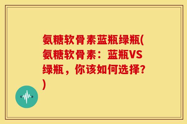 氨糖软骨素蓝瓶绿瓶(氨糖软骨素:蓝瓶VS绿瓶,你该如何选择?) 氨糖软骨素蓝瓶绿瓶(氨糖软骨素:蓝瓶VS绿瓶,你该如何选择?)