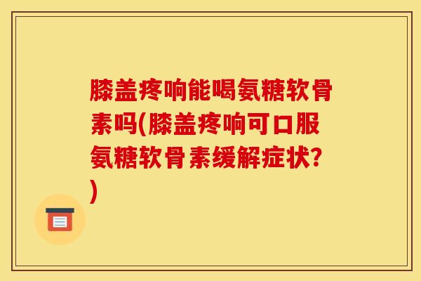 膝盖疼响能喝氨糖软骨素吗(膝盖疼响可口服氨糖软骨素缓解症状？)