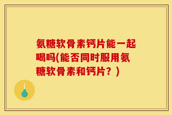 氨糖软骨素钙片能一起喝吗(能否同时服用氨糖软骨素和钙片？)