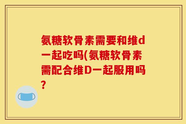 氨糖软骨素需要和维d一起吃吗(氨糖软骨素需配合维D一起服用吗? 氨糖软骨素需要和维d一起吃吗(氨糖软骨素需配合维D一起服用吗?