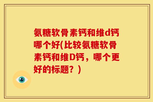 氨糖软骨素钙和维d钙哪个好(比较氨糖软骨素钙和维D钙，哪个更好的标题？)