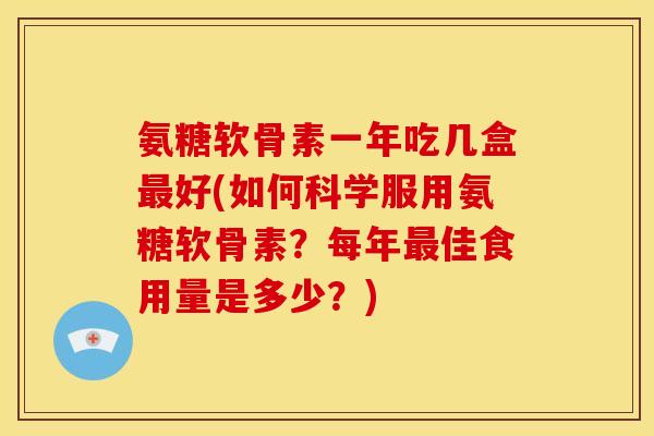 氨糖软骨素一年吃几盒好(如何科学服用氨糖软骨素?每年佳食用量是多少?) 氨糖软骨素一年吃几盒好(如何科学服用氨糖软骨素?每年佳食用量是多少?)