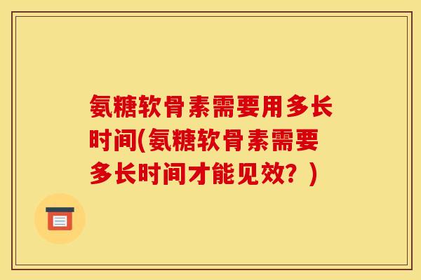 氨糖软骨素需要用多长时间(氨糖软骨素需要多长时间才能见效？)