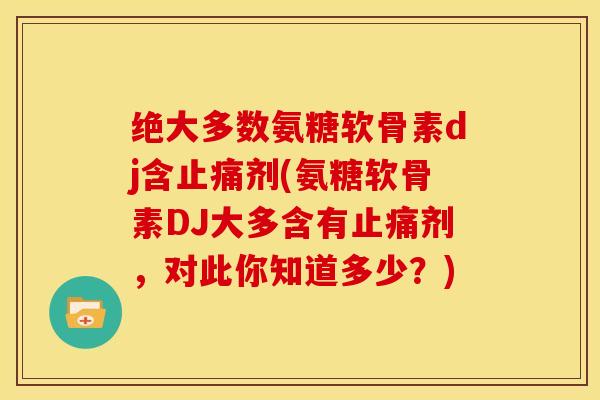 绝大多数氨糖软骨素dj含剂(氨糖软骨素DJ大多含有剂，对此你知道多少？)