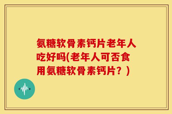 氨糖软骨素钙片老年人吃好吗(老年人可否食用氨糖软骨素钙片？)