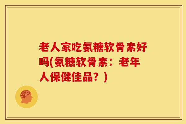 老人家吃氨糖软骨素好吗(氨糖软骨素:老年人保健佳品?) 老人家吃氨糖软骨素好吗(氨糖软骨素:老年人保健佳品?)