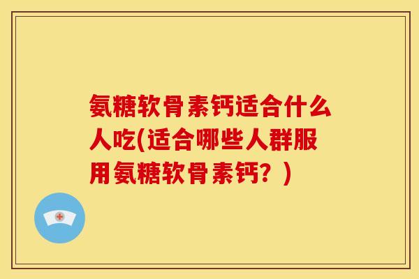 氨糖软骨素钙适合什么人吃(适合哪些人群服用氨糖软骨素钙？)