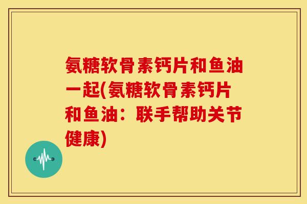 氨糖软骨素钙片和鱼油一起(氨糖软骨素钙片和鱼油:联手帮助关节健康) 氨糖软骨素钙片和鱼油一起(氨糖软骨素钙片和鱼油:联手帮助关节健康)