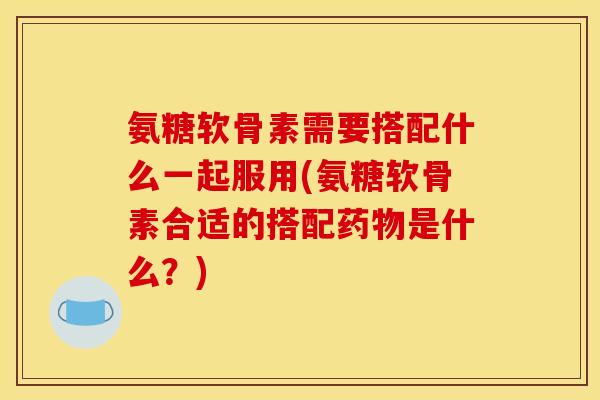 氨糖软骨素需要搭配什么一起服用(氨糖软骨素合适的搭配是什么?) 氨糖软骨素需要搭配什么一起服用(氨糖软骨素合适的搭配是什么?)