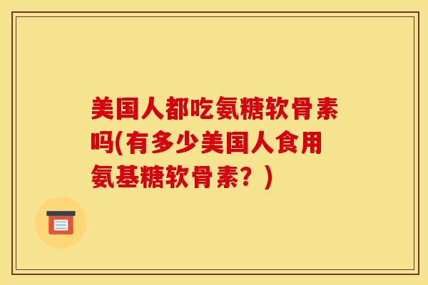 美国人都吃氨糖软骨素吗(有多少美国人食用氨基糖软骨素?) 美国人都吃氨糖软骨素吗(有多少美国人食用氨基糖软骨素?)