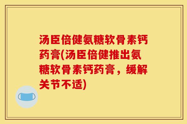 汤臣倍健氨糖软骨素钙药膏(汤臣倍健推出氨糖软骨素钙药膏，缓解关节不适)