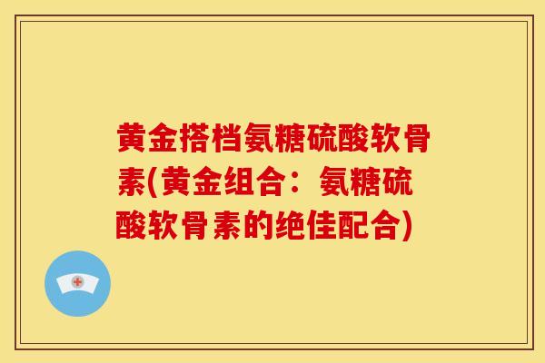 黄金搭档氨糖硫酸软骨素(黄金组合:氨糖硫酸软骨素的绝佳配合) 黄金搭档氨糖硫酸软骨素(黄金组合:氨糖硫酸软骨素的绝佳配合)