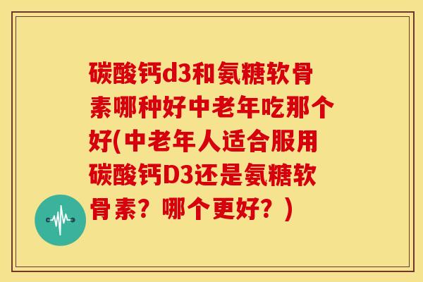 碳酸钙d3和氨糖软骨素哪种好中老年吃那个好(中老年人适合服用碳酸钙D3还是氨糖软骨素?哪个更好?) 碳酸钙d3和氨糖软骨素哪种好中老年吃那个好(中老年人适合服用碳酸钙D3还是氨糖软骨素?哪个更好?)