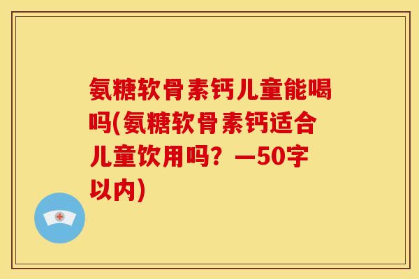 氨糖软骨素钙儿童能喝吗(氨糖软骨素钙适合儿童饮用吗？—50字以内)