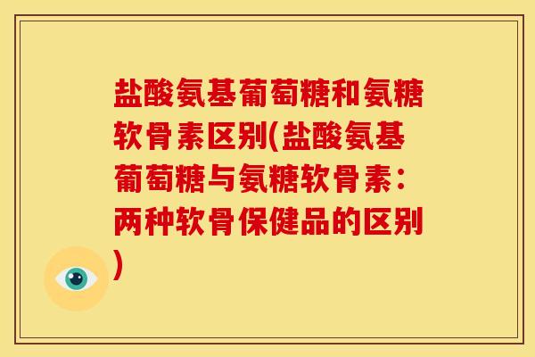 盐酸氨基葡萄糖和氨糖软骨素区别(盐酸氨基葡萄糖与氨糖软骨素:两种软骨保健品的区别) 盐酸氨基葡萄糖和氨糖软骨素区别(盐酸氨基葡萄糖与氨糖软骨素:两种软骨保健品的区别)