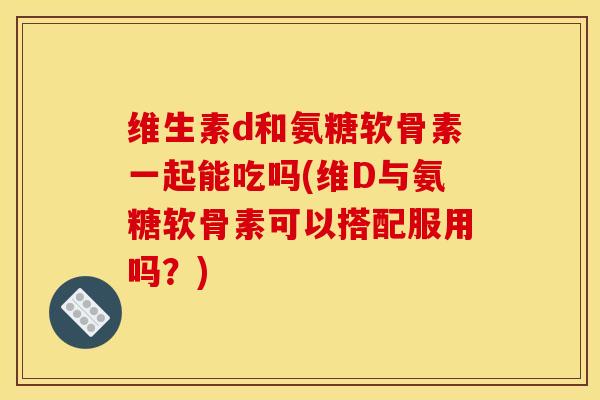维生素d和氨糖软骨素一起能吃吗(维D与氨糖软骨素可以搭配服用吗?) 维生素d和氨糖软骨素一起能吃吗(维D与氨糖软骨素可以搭配服用吗?)