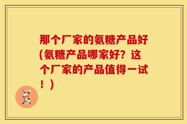 那个厂家的氨糖产品好(氨糖产品哪家好?这个厂家的产品值得一试!) 那个厂家的氨糖产品好(氨糖产品哪家好?这个厂家的产品值得一试!)