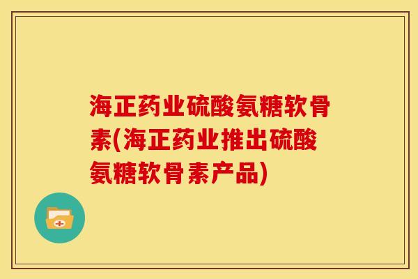 海正药业硫酸氨糖软骨素(海正药业推出硫酸氨糖软骨素产品)