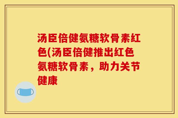 汤臣倍健氨糖软骨素红色(汤臣倍健推出红色氨糖软骨素,助力关节健康 汤臣倍健氨糖软骨素红色(汤臣倍健推出红色氨糖软骨素,助力关节健康