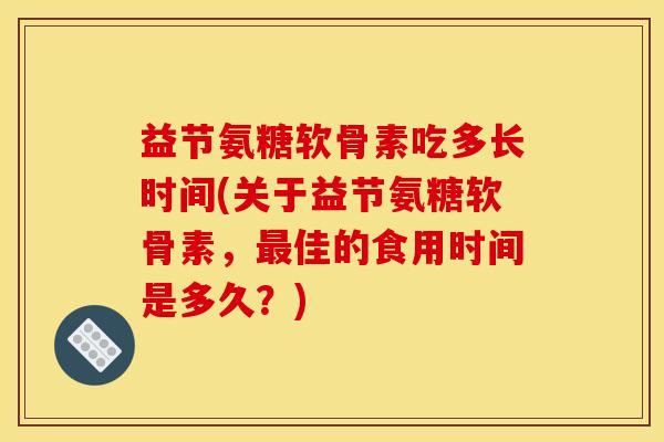 益节氨糖软骨素吃多长时间(关于益节氨糖软骨素，佳的食用时间是多久？)