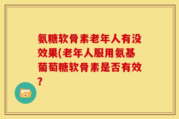 氨糖软骨素老年人有没效果(老年人服用氨基葡萄糖软骨素是否有效? 氨糖软骨素老年人有没效果(老年人服用氨基葡萄糖软骨素是否有效?