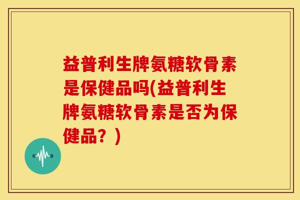 益普利生牌氨糖软骨素是保健品吗(益普利生牌氨糖软骨素是否为保健品？)