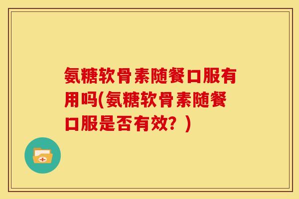 氨糖软骨素随餐口服有用吗(氨糖软骨素随餐口服是否有效?) 氨糖软骨素随餐口服有用吗(氨糖软骨素随餐口服是否有效?)