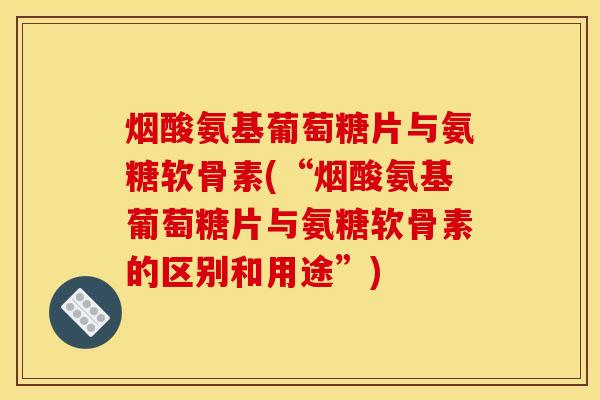 烟酸氨基葡萄糖片与氨糖软骨素(“烟酸氨基葡萄糖片与氨糖软骨素的区别和用途”) 烟酸氨基葡萄糖片与氨糖软骨素(“烟酸氨基葡萄糖片与氨糖软骨素的区别和用途”)