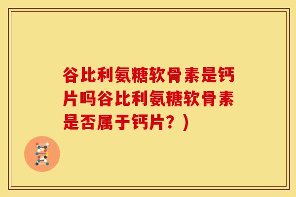 谷比利氨糖软骨素是钙片吗谷比利氨糖软骨素是否属于钙片?) 谷比利氨糖软骨素是钙片吗谷比利氨糖软骨素是否属于钙片?)