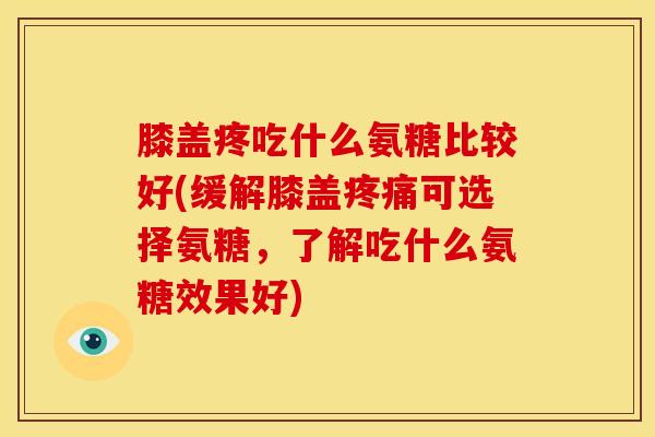 膝盖疼吃什么氨糖比较好(缓解膝盖可选择氨糖，了解吃什么氨糖效果好)
