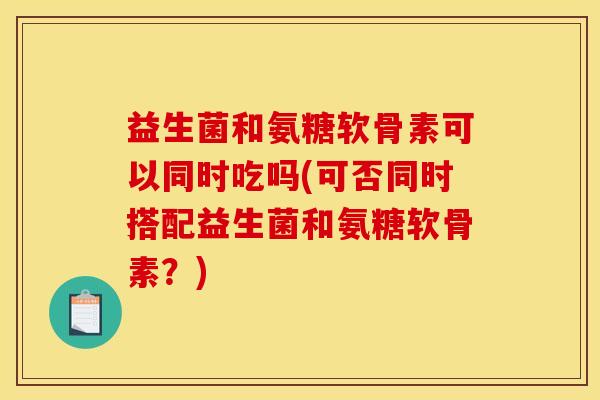益生菌和氨糖软骨素可以同时吃吗(可否同时搭配益生菌和氨糖软骨素?) 益生菌和氨糖软骨素可以同时吃吗(可否同时搭配益生菌和氨糖软骨素?)