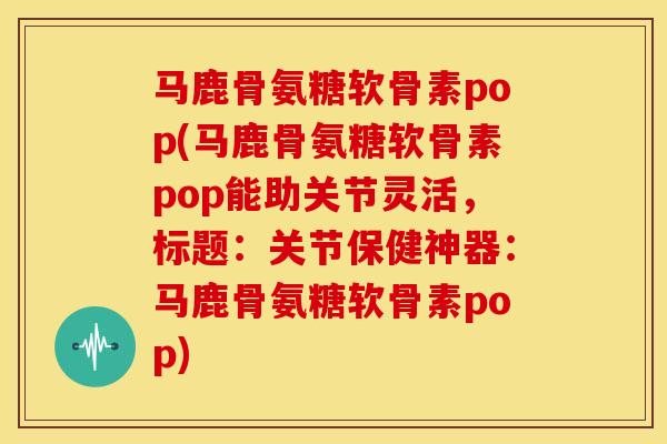 马鹿骨氨糖软骨素pop(马鹿骨氨糖软骨素pop能助关节灵活，标题：关节保健神器：马鹿骨氨糖软骨素pop)