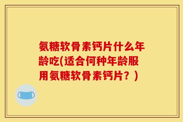 氨糖软骨素钙片什么年龄吃(适合何种年龄服用氨糖软骨素钙片？)