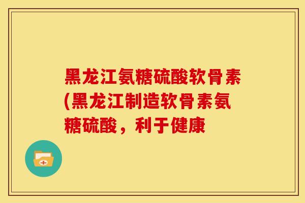 黑龙江氨糖硫酸软骨素(黑龙江制造软骨素氨糖硫酸,利于健康 黑龙江氨糖硫酸软骨素(黑龙江制造软骨素氨糖硫酸,利于健康