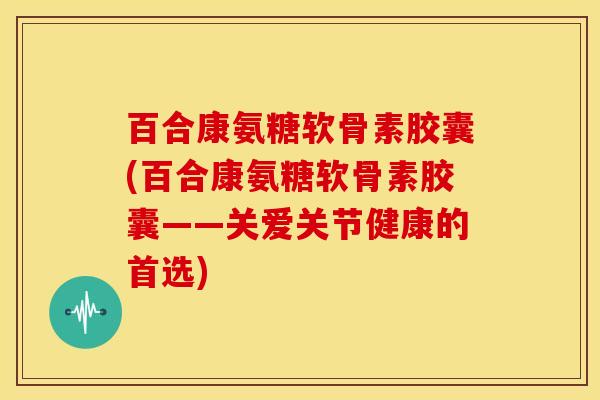 百合康氨糖软骨素胶囊(百合康氨糖软骨素胶囊——关爱关节健康的首选) 百合康氨糖软骨素胶囊(百合康氨糖软骨素胶囊——关爱关节健康的首选)