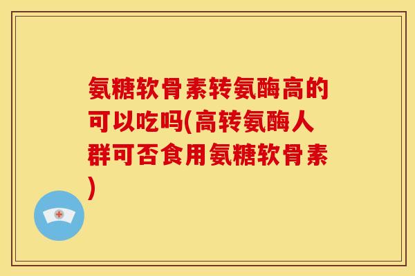氨糖软骨素转氨酶高的可以吃吗(高转氨酶人群可否食用氨糖软骨素)