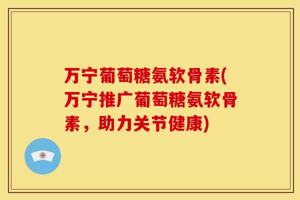 万宁葡萄糖氨软骨素(万宁推广葡萄糖氨软骨素,助力关节健康) 万宁葡萄糖氨软骨素(万宁推广葡萄糖氨软骨素,助力关节健康)