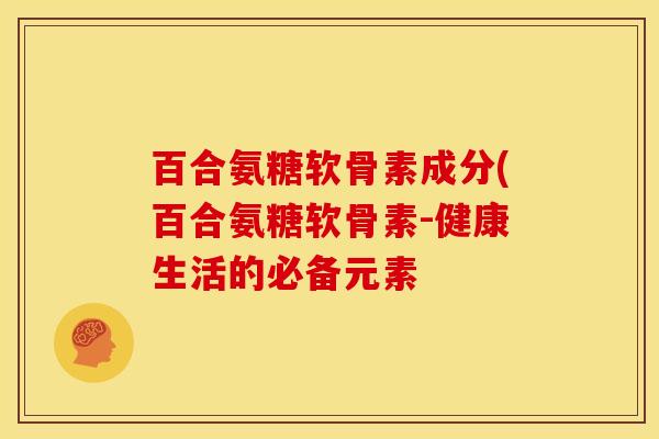 百合氨糖软骨素成分(百合氨糖软骨素-健康生活的必备元素 百合氨糖软骨素成分(百合氨糖软骨素-健康生活的必备元素