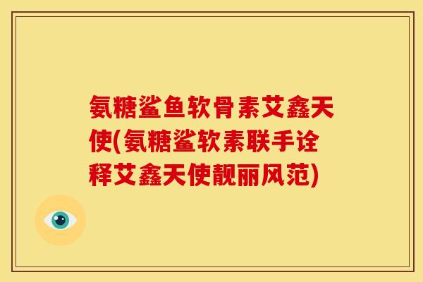 氨糖鲨鱼软骨素艾鑫天使(氨糖鲨软素联手诠释艾鑫天使靓丽风范) 氨糖鲨鱼软骨素艾鑫天使(氨糖鲨软素联手诠释艾鑫天使靓丽风范)