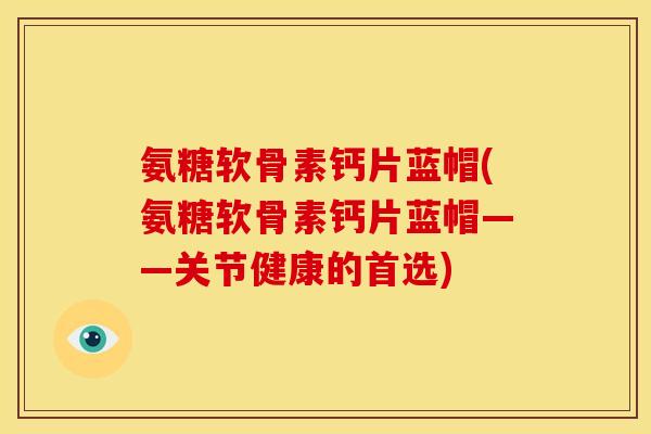 氨糖软骨素钙片蓝帽(氨糖软骨素钙片蓝帽——关节健康的首选)